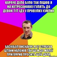 караче діло було так пішов я на кетресановку гулять до девок тут іду у провулку хуйлик баскібол вискакує я от страху в штани наложів так ще й до малої прихуярив просить щоб дала