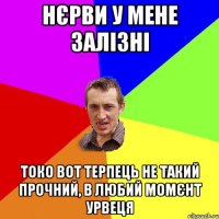 нєрви у мене залізні токо вот терпець не такий прочний, в любий момєнт урвеця