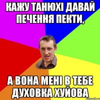 кажу танюхі давай печення пекти, а вона мені в тебе духовка хуйова