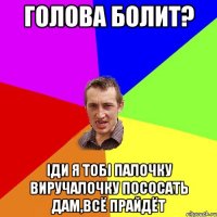 голова болит? іди я тобі палочку виручалочку пососать дам,всё прайдёт