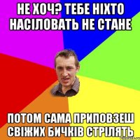 не хоч? тебе ніхто насіловать не стане потом сама приповзеш свіжих бичків стрілять