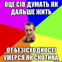 оце сів думать як дальше жить от безісходності ужерся як скотина