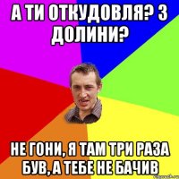 а ти откудовля? з долини? не гони, я там три раза був, а тебе не бачив