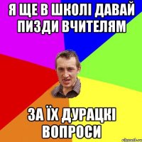 я ще в школі давай пизди вчителям за їх дурацкі вопроси