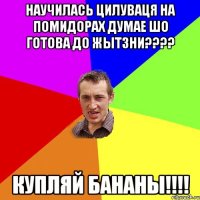 научилась цилуваця на помидорах думае шо готова до жытзни??? купляй бананы!!!