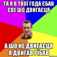 та я в твої года єбав све шо двигаєця а шо не двигаєця я двигав i їбав