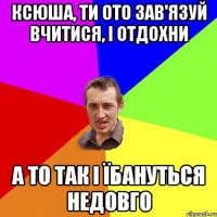 ксюша, ти ото зав'язуй вчитися, і отдохни а то так і їбануться недовго