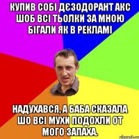 купив собі дєзодорант акс шоб всі тьолки за мною бігали як в рекламі надухався, а баба сказала шо всі мухи подохли от мого запаха.