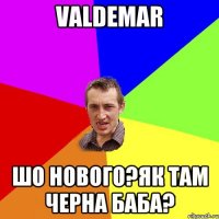 valdemar шо нового?як там черна баба?