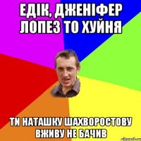 едік, дженіфер лопез то хуйня ти наташку шахворостову вживу не бачив