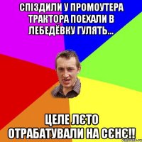 спіздили у промоутера трактора поехали в лебедёвку гулять... целе лєто отрабатували на сєнє!!