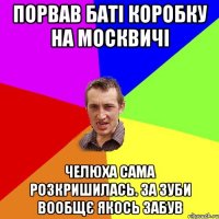 порвав баті коробку на москвичі челюха сама розкришилась. за зуби вообщє якось забув