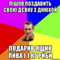 пішов поздавить свою дєвку з днюхой подарив ящик пива і 1 кг риби