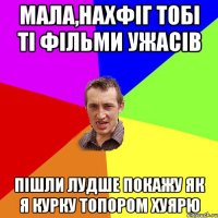 мала,нахфіг тобі ті фільми ужасів пішли лудше покажу як я курку топором хуярю