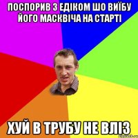 поспорив з едіком шо виїбу його масквіча на старті хуй в трубу не вліз