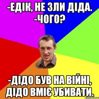 -едік, не зли діда. -чого? -дідо був на війні, дідо вміє убивати.