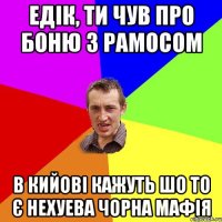 едік, ти чув про боню з рамосом в кийові кажуть шо то є нехуева чорна мафія