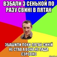 вэбали з сенькой по разу свині в пятак эбашили поки пятак синій не став а вона не пада сэровно