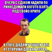 вчєра с єдіком хадили по ринке,думали когото взять под свойо крило в ітогє додому тікали голі от сторожа дятьки пєтра...