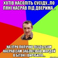 хотів насоліть сусіду...по пяні насрав під дверима... на утро получив пізды,сам насрав,сам забуксував,мордой в бітон і вирубило...