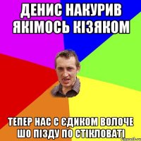 денис накурив якімось кізяком тепер нас с єдиком волоче шо пізду по стікловаті