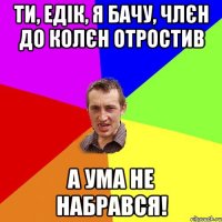 ти, едік, я бачу, члєн до колєн отростив а ума не набрався!