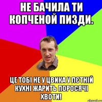 не бачила ти копченой пизди. це тобі не у цвика у лєтній кухні жарить поросячі хвоти!