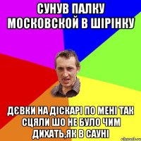 сунув палку московской в шірінку дєвки на діскарі по мені так сцяли шо не було чим дихать,як в сауні