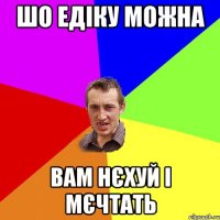 шо едіку можна вам нєхуй і мєчтать