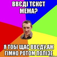 ввєді тєкст мема? я тобі щас ввєду,аж гімно ротом полізе