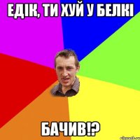 едiк, ти хуй у белкi бачив!?