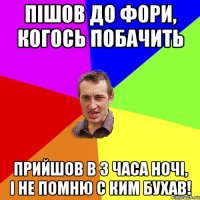 пiшов до фори, когось побачить прийшов в 3 часа ночi, i не помню с ким бухав!