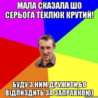 мала сказала шо серьога теклюк крутий! буду з ним дружити,бо відпиздить за заправкою)