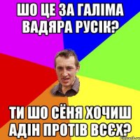 шо це за галіма вадяра русік? ти шо сёня хочиш адін протів всєх?