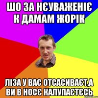 шо за нєуваженіє к дамам жорік ліза у вас отсасиваєт,а ви в носє калупаєтєсь