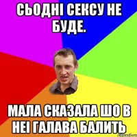 сьоднi сексу не буде. мала сказала шо в неi галава балить