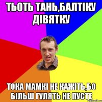 тьоть тань,балтіку дівятку тока мамкі не кажіть,бо більш гулять не пусте