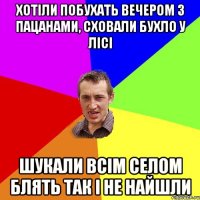 хотіли побухать вечером з пацанами, сховали бухло у лісі шукали всім селом блять так і не найшли