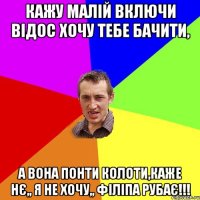 кажу малій включи відос хочу тебе бачити, а вона понти колоти,каже нє,, я не хочу,, філіпа рубає!!!