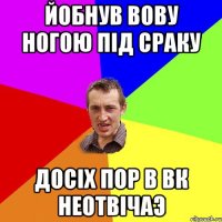 йобнув вову ногою під сраку досіх пор в вк неотвічаэ