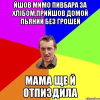 йшов мимо пивбара за хлібом,прийшов домой пьяний без грошей мама ще й отпиздила