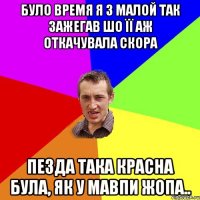 було время я з малой так зажегав шо її аж откачувала скора пезда така красна була, як у мавпи жопа..