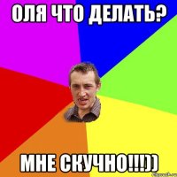 оля что делать? мне скучно!!!))