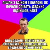 пішли з едіком в караоке. як почали співать, дядько підійшов, каже ідіть додому, я потім і за вас розплачуся. до сіх пор не поняв, сподобалось йому чи нє