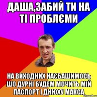 даша,забий ти на ті проблєми на виходних наєбашимось шо дурні будем мочить мій паспорт і днюху макса