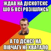 ждав на діскотєкє шо б всі розішлись а то дєнєг на півчагу не хватало