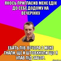 якось пригласив мене едік до себе додому на вечерінку ебать пів-вечора з мене гнали, ще й штовхнули що я упав під забор.