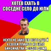 хотев ехать в соседне село до юли нехто не захотев везты,ще й у своей планете не було бинзина.так и седев дома