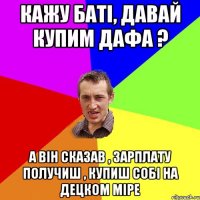 кажу баті, давай купим дафа ? а він сказав , зарплату получиш , купиш собі на децком міре