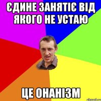 єдине занятіє від якого не устаю це онанізм